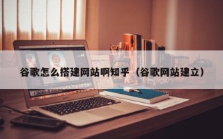兴化谷歌怎么搭建网站啊知乎（谷歌网站建立）