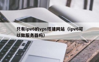 兴化只有ipv6的vps搭建网站（ipv6可以做服务器吗）